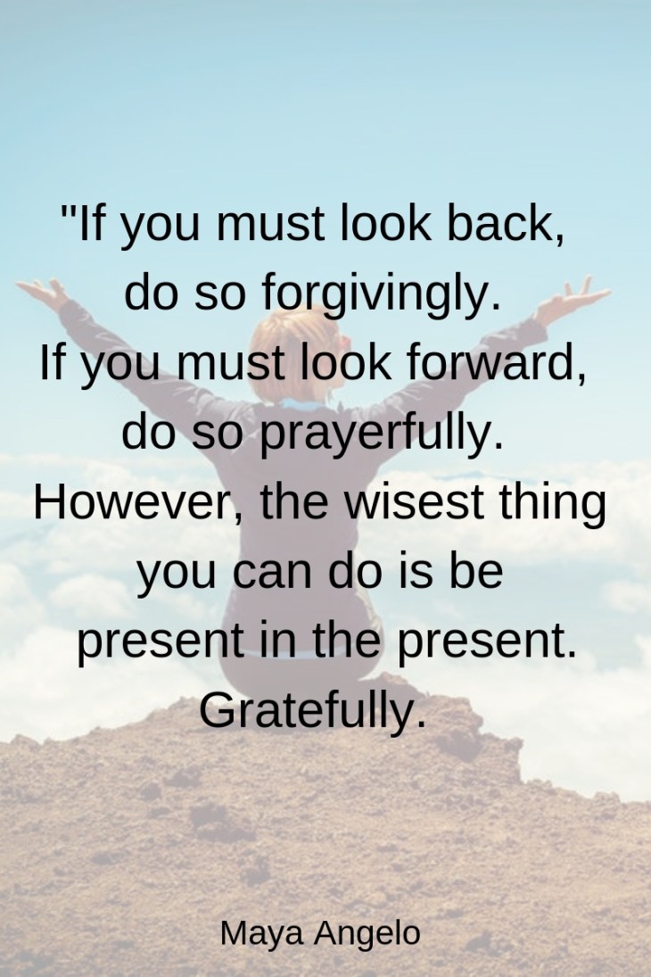 If you must look back do so forgivingly. If you must look forward to do prayerfully. However the wisest thing you can do is be present in the present. Gratefully.